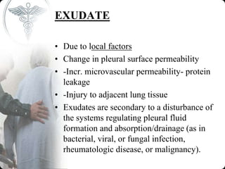 EXUDATE
• Due to local factors
• Change in pleural surface permeability
• -Incr. microvascular permeability- protein
leakage
• -Injury to adjacent lung tissue
• Exudates are secondary to a disturbance of
the systems regulating pleural fluid
formation and absorption/drainage (as in
bacterial, viral, or fungal infection,
rheumatologic disease, or malignancy).
 