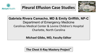 Pleural Effusion Case Studies
Gabriela Rivera Camacho, MD & Emily Griffith, NP-C
Department of Emergency Medicine
Carolinas Medical Center & Levine Children’s Hospital
Charlotte, North Carolina
Michael Gibbs, MD, Faculty Editor
The Chest X-Ray Mastery Project™
 