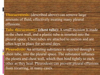  Thoracentesis: (described above) can remove large
amounts of fluid, effectively treating many pleural
effusions.
 Tube thoracotomy: (chest tube): A small incision is made
in the chest wall, and a plastic tube is inserted into the
pleural space. Chest tubes are attached to suction and are
often kept in place for several days.
 Pleurodesis: An irritating substance is injected through a
chest tube, into the pleural space. The substance inflames
the pleura and chest wall, which then bind tightly to each
other as they heal. Pleurodesis can prevent pleural effusions
from recurring, in many cases.
 