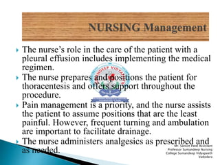  The nurse’s role in the care of the patient with a
pleural effusion includes implementing the medical
regimen.
 The nurse prepares and positions the patient for
thoracentesis and offers support throughout the
procedure.
 Pain management is a priority, and the nurse assists
the patient to assume positions that are the least
painful. However, frequent turning and ambulation
are important to facilitate drainage.
 The nurse administers analgesics as prescribed and
as needed.
Mr. Sanket Patel Assistant
Professor Sumandeep Nursing
College Sumandeep Vidyapeeth
Vadodara
 