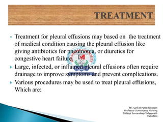  Treatment for pleural effusions may based on the treatment
of medical condition causing the pleural effusion like
giving antibiotics for pneumonia, or diuretics for
congestive heart failure.
 Large, infected, or inflamed pleural effusions often require
drainage to improve symptoms and prevent complications.
 Various procedures may be used to treat pleural effusions,
Which are:
Mr. Sanket Patel Assistant
Professor Sumandeep Nursing
College Sumandeep Vidyapeeth
Vadodara
 