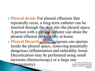  Pleural drain: For pleural effusions that
repeatedly recur, a long-term catheter can be
inserted through the skin into the pleural space.
A person with a pleural catheter can drain the
pleural effusion periodically at home.
 Pleural Decortication: Surgeons can operate
inside the pleural space, removing potentially
dangerous inflammation and unhealthy tissue.
Decortication may be performed using small
incisions (thoracoscopy) or a large one
(thoracotomy).
Mr. Sanket Patel Assistant
Professor Sumandeep Nursing
College Sumandeep Vidyapeeth
Vadodara
 