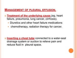 MANAGEMENT OF PLEURAL EFFUSION.
 Treatment of the underlying cause (eg, heart
failure, pneumonia, lung cancer, cirrhosis).
 Diuretics and other heart failure medications
 chemotherapy, radiation therapy for cancer.
 Inserting a chest tube connected to a water-seal
drainage system or suction to relieve pain and
reduce fluid in pleural space.
 