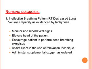 NURSING DIAGNOSIS.
1. Ineffective Breathing Pattern RT Decreased Lung
Volume Capacity as evidenced by tachypnea
 Monitor and record vital signs
 Elevate head of the patient
 Encourage patient to perform deep breathing
exercises
 Assist client in the use of relaxation technique
 Administer supplemental oxygen as ordered
 
