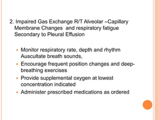2. Impaired Gas Exchange R/T Alveolar –Capillary
Membrane Changes and respiratory fatigue
Secondary to Pleural Effusion
 Monitor respiratory rate, depth and rhythm
Auscultate breath sounds,
 Encourage frequent position changes and deep-
breathing exercises
 Provide supplemental oxygen at lowest
concentration indicated
 Administer prescribed medications as ordered
 