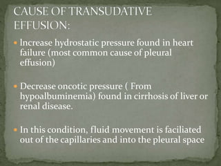 lncrease hydrostatic pressure found in heart
failure (most common cause of pleural
effusion)
 Decrease oncotic pressure ( From
hypoalbuminemia) found in cirrhosis of liver or
renal disease.
 In this condition, fluid movement is faciliated
out of the capillaries and into the pleural space
 