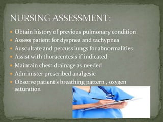  Obtain history of previous pulmonary condition
 Assess patient for dyspnea and tachypnea
 Auscultate and percuss lungs for abnormalities
 Assist with thoracentesis if indicated
 Maintain chest drainage as needed
 Administer prescribed analgesic
 Observe patient’s breathing pattern , oxygen
saturation
 