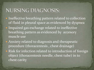  Ineffective breathing pattern related to collection
of fluid in pleural space as evidenced by dyspnea
 Impaired gas exchange related to ineffective
breathing pattern as evidenced by accesory
muscle use
 Anxiety related to diagnosis and therapeutic
procedure (thoracentesis , chest drainage)
 Risk for infection related to introduction of foreign
object (thoracentesis needle, chest tube) in to
chest cavity
 
