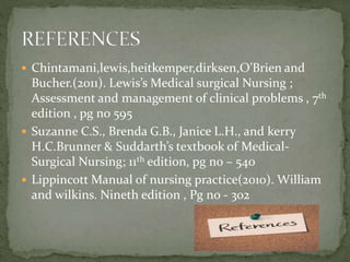  Chintamani,lewis,heitkemper,dirksen,O’Brien and
Bucher.(2011). Lewis’s Medical surgical Nursing ;
Assessment and management of clinical problems , 7th
edition , pg no 595
 Suzanne C.S., Brenda G.B., Janice L.H., and kerry
H.C.Brunner & Suddarth’s textbook of Medical-
Surgical Nursing; 11th edition, pg no – 540
 Lippincott Manual of nursing practice(2010). William
and wilkins. Nineth edition , Pg no - 302
 