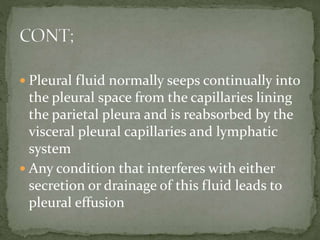  Pleural fluid normally seeps continually into
the pleural space from the capillaries lining
the parietal pleura and is reabsorbed by the
visceral pleural capillaries and lymphatic
system
 Any condition that interferes with either
secretion or drainage of this fluid leads to
pleural effusion
 