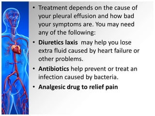 • Treatment depends on the cause of
your pleural effusion and how bad
your symptoms are. You may need
any of the following:
• Diuretics laxis may help you lose
extra fluid caused by heart failure or
other problems.
• Antibiotics help prevent or treat an
infection caused by bacteria.
• Analgesic drug to relief pain
 