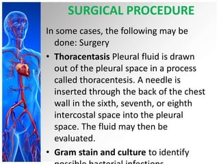 SURGICAL PROCEDURE
In some cases, the following may be
done: Surgery
• Thoracentasis Pleural fluid is drawn
out of the pleural space in a process
called thoracentesis. A needle is
inserted through the back of the chest
wall in the sixth, seventh, or eighth
intercostal space into the pleural
space. The fluid may then be
evaluated.
• Gram stain and culture to identify
 