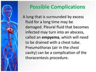 Possible Complications
A lung that is surrounded by excess
fluid for a long time may be
damaged. Pleural fluid that becomes
infected may turn into an abscess,
called an empyema, which will need
to be drained with a chest tube.
Pneumothorax (air in the chest
cavity) can be a complication of the
thoracentesis procedure.
 