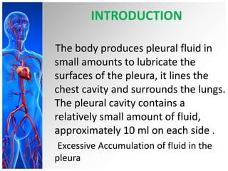 INTRODUCTION
The body produces pleural fluid in
small amounts to lubricate the
surfaces of the pleura, it lines the
chest cavity and surrounds the lungs.
The pleural cavity contains a
relatively small amount of fluid,
approximately 10 ml on each side .
Excessive Accumulation of fluid in the
pleura
 