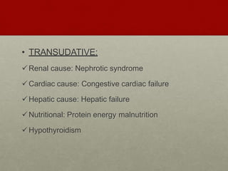 • TRANSUDATIVE:
Renal cause: Nephrotic syndrome
Cardiac cause: Congestive cardiac failure
Hepatic cause: Hepatic failure
Nutritional: Protein energy malnutrition
Hypothyroidism
 
