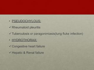 • PSEUDOCHYLOUS:
Rheumatoid pleuritis
Tuberculosis or paragonimiasis(lung fluke infection)
• HYDROTHORAX:
Congestive heart failure
Hepatic & Renal failure
 