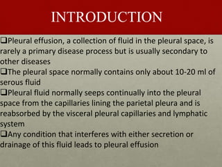 INTRODUCTION
Pleural effusion, a collection of fluid in the pleural space, is
rarely a primary disease process but is usually secondary to
other diseases
The pleural space normally contains only about 10-20 ml of
serous fluid
Pleural fluid normally seeps continually into the pleural
space from the capillaries lining the parietal pleura and is
reabsorbed by the visceral pleural capillaries and lymphatic
system
Any condition that interferes with either secretion or
drainage of this fluid leads to pleural effusion
 