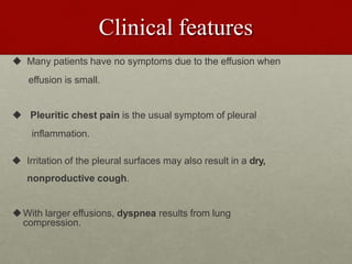 Clinical features
 Many patients have no symptoms due to the effusion when
effusion is small.
 Pleuritic chest pain is the usual symptom of pleural
inflammation.
 Irritation of the pleural surfaces may also result in a dry,
nonproductive cough.
With larger effusions, dyspnea results from lung
compression.
 