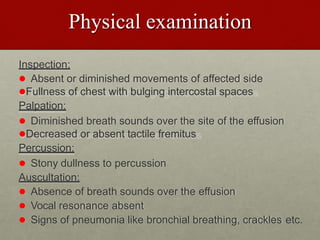 Physical examination
Inspection:
 Absent or diminished movements of affected side
Fullness of chest with bulging intercostal spaces
Palpation:
 Diminished breath sounds over the site of the effusion
Decreased or absent tactile fremitus
Percussion:
 Stony dullness to percussion
Auscultation:
 Absence of breath sounds over the effusion
 Vocal resonance absent
 Signs of pneumonia like bronchial breathing, crackles etc.
 