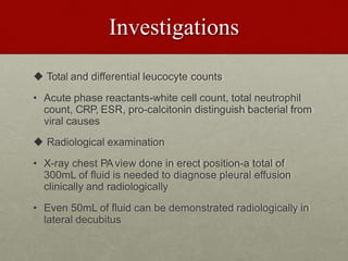 Investigations
 Total and differential leucocyte counts
• Acute phase reactants-white cell count, total neutrophil
count, CRP, ESR, pro-calcitonin distinguish bacterial from
viral causes
 Radiological examination
• X-ray chest PAview done in erect position-a total of
300mL of fluid is needed to diagnose pleural effusion
clinically and radiologically
• Even 50mL of fluid can be demonstrated radiologically in
lateral decubitus
 