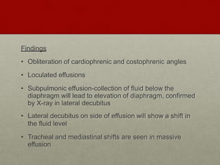 Findings
• Obliteration of cardiophrenic and costophrenic angles
• Loculated effusions
• Subpulmonic effusion-collection of fluid below the
diaphragm will lead to elevation of diaphragm, confirmed
by X-ray in lateral decubitus
• Lateral decubitus on side of effusion will show a shift in
the fluid level
• Tracheal and mediastinal shifts are seen in massive
effusion
 