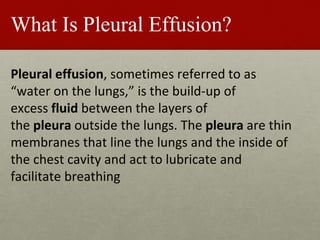 What Is Pleural Effusion?
Pleural effusion, sometimes referred to as
“water on the lungs,” is the build-up of
excess fluid between the layers of
the pleura outside the lungs. The pleura are thin
membranes that line the lungs and the inside of
the chest cavity and act to lubricate and
facilitate breathing
 