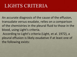 LIGHTS CRITERIA
An accurate diagnosis of the cause of the effusion,
transudate versus exudate, relies on a comparison
of the chemistries in the pleural fluid to those in the
blood, using Light's criteria.
According to Light's criteria (Light, et al. 1972), a
pleural effusion is likely exudative if at least one of
the following exists:
 