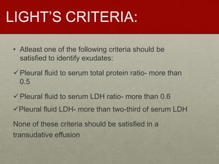 LIGHT’S CRITERIA:
• Atleast one of the following criteria should be
satisfied to identify exudates:
Pleural fluid to serum total protein ratio- more than
0.5
Pleural fluid to serum LDH ratio- more than 0.6
Pleural fluid LDH- more than two-third of serum LDH
None of these criteria should be satisfied in a
transudative effusion
 