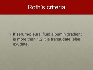 Roth’s criteria
• If serum-pleural fluid albumin gradient
is more than 1.2 it is transudate, else
exudate.
 