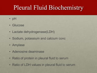 Pleural Fluid Biochemistry
• pH
• Glucose
• Lactate dehydrogenase(LDH)
• Sodium, potassium and calcium conc
• Amylase
• Adenosine deaminase
• Ratio of protein in pleural fluid to serum
• Ratio of LDH values in pleural fluid to serum
 