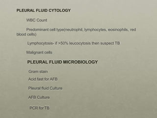 PLEURAL FLUID CYTOLOGY
WBC Count
Predominant cell type(neutrophil, lymphocytes, eosinophils, red
blood cells)
Lymphocytosis- if >50% leucocytosis then suspect TB
Malignant cells
PLEURAL FLUID MICROBIOLOGY
Gram stain
Acid fast for AFB
Pleural fluid Culture
AFB Culture
PCR for TB
 