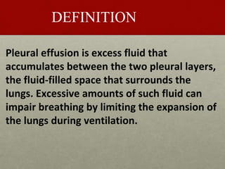 DEFINITION
Pleural effusion is excess fluid that
accumulates between the two pleural layers,
the fluid-filled space that surrounds the
lungs. Excessive amounts of such fluid can
impair breathing by limiting the expansion of
the lungs during ventilation.
 