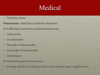 Medical
• Treat the cause
Pneumonia- initial blind antibiotic treatment
A) Following community acquired pneumonia
• Cefuroxime
• Co-amoxiclav
• Penicillin & flucloxacillin
• Amoxicillin & flucloxaxillin
• Clindamycin
B) Hospital acquired pneumonia
• Broader spectrum antibiotics that cover aerobic gram negative rods
 
