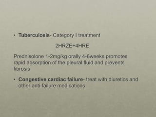 • Tuberculosis- Category I treatment
2HRZE+4HRE
Prednisolone 1-2mg/kg orally 4-6weeks promotes
rapid absorption of the pleural fluid and prevents
fibrosis
• Congestive cardiac failure- treat with diuretics and
other anti-failure medications
 