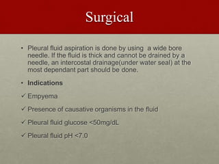 Surgical
• Pleural fluid aspiration is done by using a wide bore
needle. If the fluid is thick and cannot be drained by a
needle, an intercostal drainage(under water seal) at the
most dependant part should be done.
• Indications
 Empyema
 Presence of causative organisms in the fluid
 Pleural fluid glucose <50mg/dL
 Pleural fluid pH <7.0
 