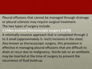 Pleural effusions that cannot be managed through drainage
or pleural sclerosis may require surgical treatment.
The two types of surgery include:
1.Video-assisted thoracoscopic surgery (VATS)
A minimally-invasive approach that is completed through 1
to 3 small (approximately ½ -inch) incisions in the chest.
Also known as thoracoscopic surgery, this procedure is
effective in managing pleural effusions that are difficult to
drain or recur due to malignancy. Sterile talc or an antibiotic
may be inserted at the time of surgery to prevent the
recurrence of fluid build-up.
 