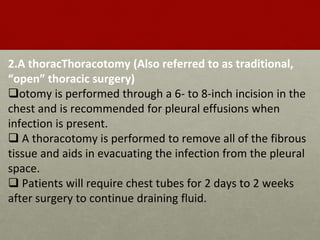 2.A thoracThoracotomy (Also referred to as traditional,
“open” thoracic surgery)
otomy is performed through a 6- to 8-inch incision in the
chest and is recommended for pleural effusions when
infection is present.
 A thoracotomy is performed to remove all of the fibrous
tissue and aids in evacuating the infection from the pleural
space.
 Patients will require chest tubes for 2 days to 2 weeks
after surgery to continue draining fluid.
 