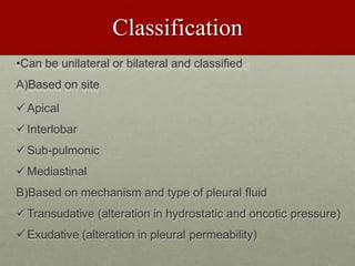 Classification
•Can be unilateral or bilateral and classified
A)Based on site
Apical
Interlobar
Sub-pulmonic
Mediastinal
B)Based on mechanism and type of pleural fluid
Transudative (alteration in hydrostatic and oncotic pressure)
Exudative (alteration in pleural permeability)
 