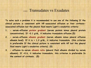 To solve such a problem it is recommended to use one of the following If the
clinical picture is consistent with HF-associated effusion or liver cirrhosis-
associated effusion but the pleural fluid meets Light's exudative criteria:
1. - serum-effusion protein gradient (serum protein minus pleural protein
concentration). If >3.1 g/dL, it indicates transudate effusion.(5)
2. - serum-effusion albumin gradient (serum albumin minus pleural effusion
albumin level). If it is > 1.2 g/dL, it indicates transudate. (this criterion
is preferable If the clinical picture is consistent with HF but the pleural
fluid meets Light's exudative criteria). (5)
3. - effusion-to-serum albumin ratio (pleural fluid albumin divided by serum
albumin). If <0.6, it indicates transudate. this criterion is preferable In
the context of cirrhosis. (5)
 