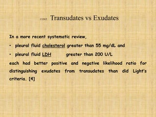 In a more recent systematic review,
• pleural fluid cholesterol greater than 55 mg/dL and
• pleural fluid LDH greater than 200 U/L
each had better positive and negative likelihood ratio for
distinguishing exudates from transudates than did Light’s
criteria. [4]
 
