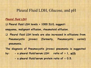 Pleural fluid LDH
 Pleural fluid LDH levels › 1000 IU/L suggest:
empyema, malignant effusion, rheumatoid effusion.
 Pleural fluid LDH levels are also increased in effusions from
Pneumocystis jiroveci (formerly, Pneumocystis carinii)
pneumonia.
The diagnosis of Pneumocystis jiroveci pneumonia is suggested
by: - a pleural fluid/serum LDH ratio of › 1, with
- a pleural fluid/serum protein ratio of ‹ 0.5.
 