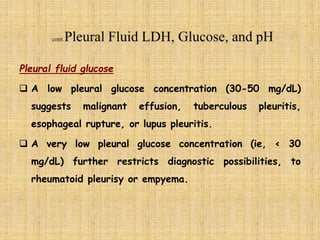 Pleural fluid glucose
 A low pleural glucose concentration (30-50 mg/dL)
suggests malignant effusion, tuberculous pleuritis,
esophageal rupture, or lupus pleuritis.
 A very low pleural glucose concentration (ie, < 30
mg/dL) further restricts diagnostic possibilities, to
rheumatoid pleurisy or empyema.
 