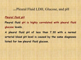 Pleural fluid pH
Pleural fluid pH is highly correlated with pleural fluid
glucose levels.
A pleural fluid pH of less than 7.30 with a normal
arterial blood pH level is caused by the same diagnoses
listed for low pleural fluid glucose.
 