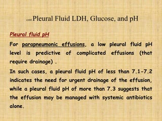Pleural fluid pH
For parapneumonic effusions, a low pleural fluid pH
level is predictive of complicated effusions (that
require drainage) .
In such cases, a pleural fluid pH of less than 7.1-7.2
indicates the need for urgent drainage of the effusion,
while a pleural fluid pH of more than 7.3 suggests that
the effusion may be managed with systemic antibiotics
alone.
 