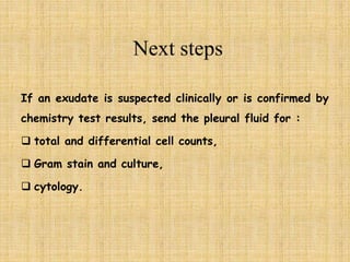 If an exudate is suspected clinically or is confirmed by
chemistry test results, send the pleural fluid for :
 total and differential cell counts,
 Gram stain and culture,
 cytology.
 