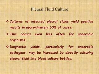  Cultures of infected pleural fluids yield positive
results in approximately 60% of cases.
 This occurs even less often for anaerobic
organisms.
 Diagnostic yields, particularly for anaerobic
pathogens, may be increased by directly culturing
pleural fluid into blood culture bottles.
 