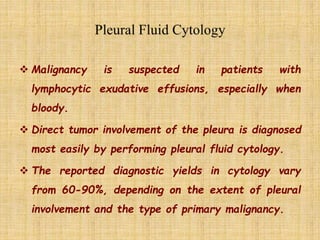  Malignancy is suspected in patients with
lymphocytic exudative effusions, especially when
bloody.
 Direct tumor involvement of the pleura is diagnosed
most easily by performing pleural fluid cytology.
 The reported diagnostic yields in cytology vary
from 60-90%, depending on the extent of pleural
involvement and the type of primary malignancy.
 