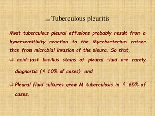 Most tuberculous pleural effusions probably result from a
hypersensitivity reaction to the Mycobacterium rather
than from microbial invasion of the pleura. So that,
 acid-fast bacillus stains of pleural fluid are rarely
diagnostic (< 10% of cases), and
 Pleural fluid cultures grow M tuberculosis in < 65% of
cases.
 