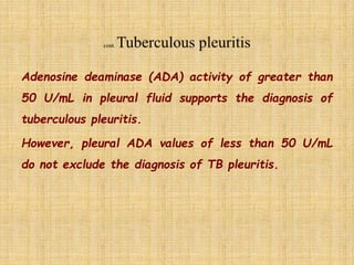 Adenosine deaminase (ADA) activity of greater than
50 U/mL in pleural fluid supports the diagnosis of
tuberculous pleuritis.
However, pleural ADA values of less than 50 U/mL
do not exclude the diagnosis of TB pleuritis.
 