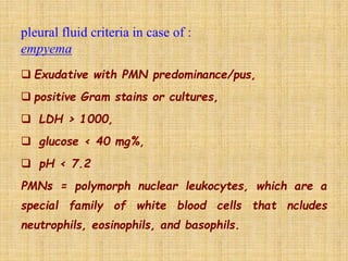  Exudative with PMN predominance/pus,
 positive Gram stains or cultures,
 LDH > 1000,
 glucose < 40 mg%,
 pH < 7.2
PMNs = polymorph nuclear leukocytes, which are a
special family of white blood cells that ncludes
neutrophils, eosinophils, and basophils.
 